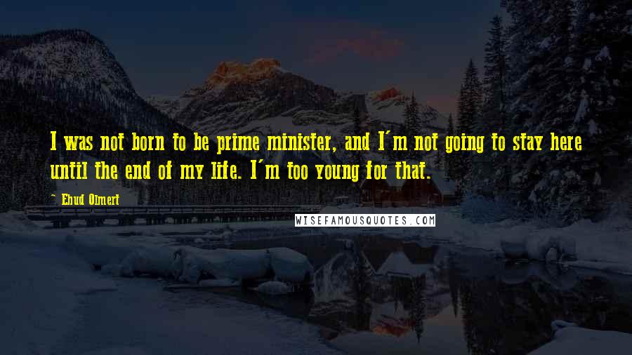 Ehud Olmert Quotes: I was not born to be prime minister, and I'm not going to stay here until the end of my life. I'm too young for that.