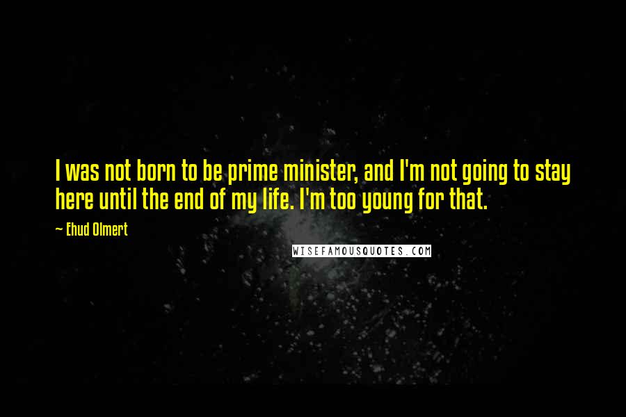 Ehud Olmert Quotes: I was not born to be prime minister, and I'm not going to stay here until the end of my life. I'm too young for that.