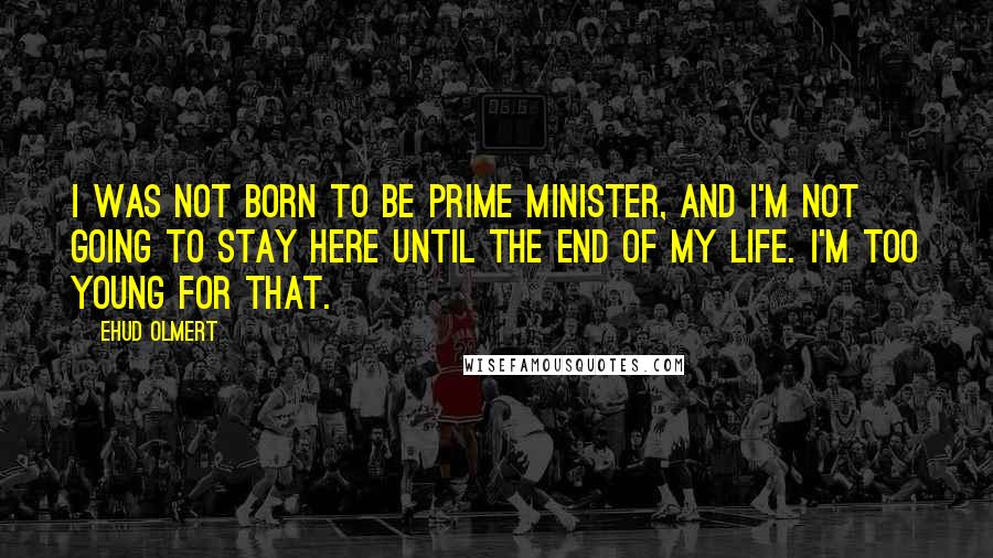 Ehud Olmert Quotes: I was not born to be prime minister, and I'm not going to stay here until the end of my life. I'm too young for that.