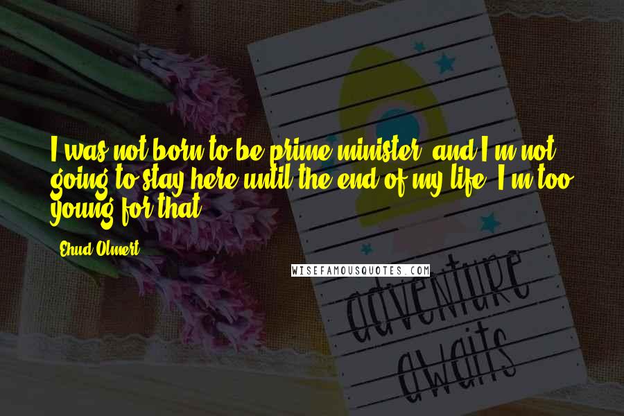 Ehud Olmert Quotes: I was not born to be prime minister, and I'm not going to stay here until the end of my life. I'm too young for that.