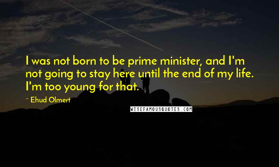 Ehud Olmert Quotes: I was not born to be prime minister, and I'm not going to stay here until the end of my life. I'm too young for that.