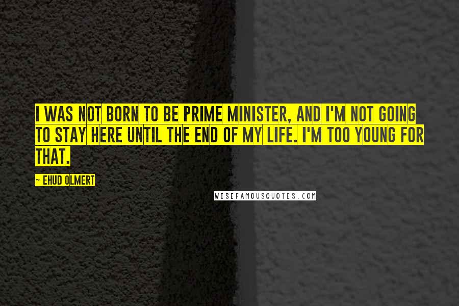 Ehud Olmert Quotes: I was not born to be prime minister, and I'm not going to stay here until the end of my life. I'm too young for that.