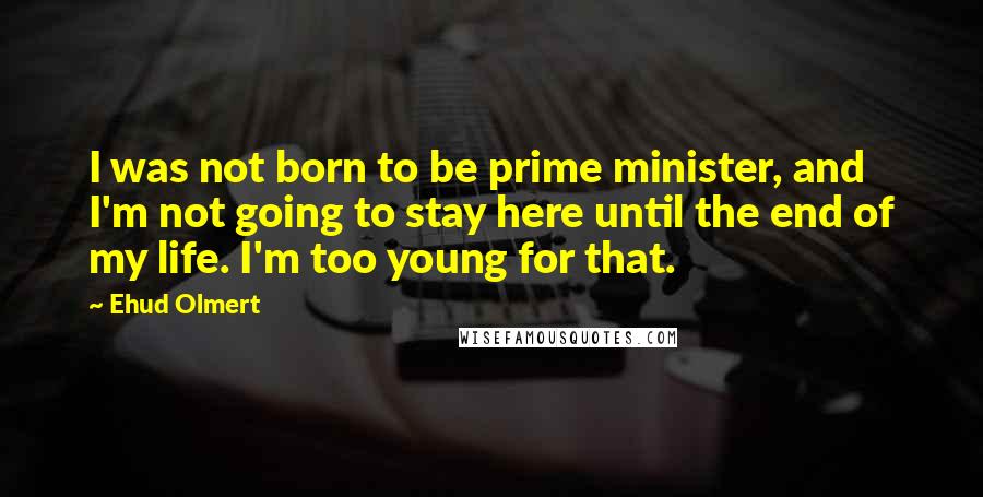 Ehud Olmert Quotes: I was not born to be prime minister, and I'm not going to stay here until the end of my life. I'm too young for that.