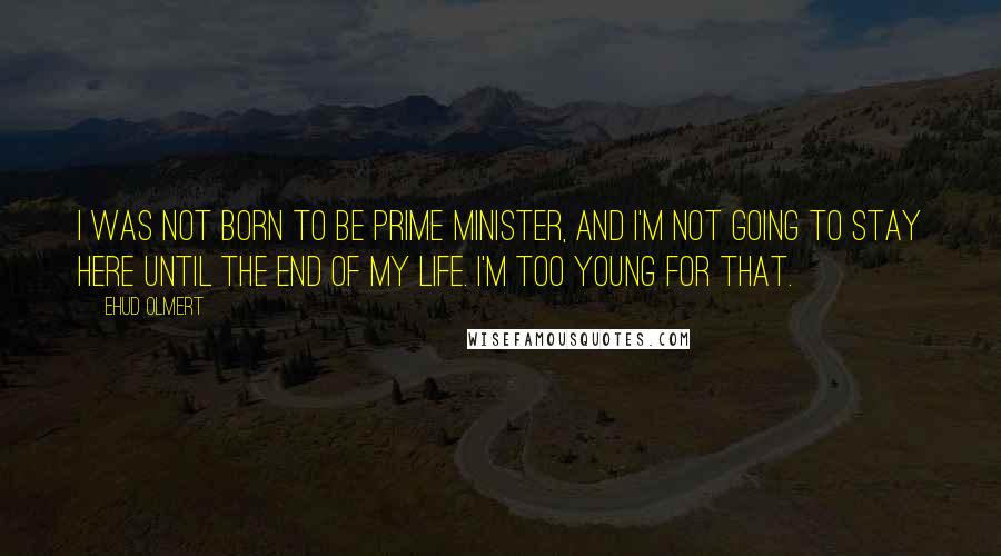Ehud Olmert Quotes: I was not born to be prime minister, and I'm not going to stay here until the end of my life. I'm too young for that.