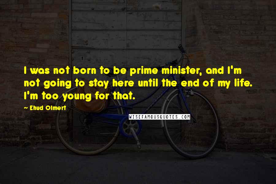 Ehud Olmert Quotes: I was not born to be prime minister, and I'm not going to stay here until the end of my life. I'm too young for that.