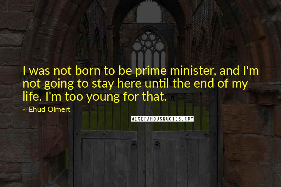 Ehud Olmert Quotes: I was not born to be prime minister, and I'm not going to stay here until the end of my life. I'm too young for that.