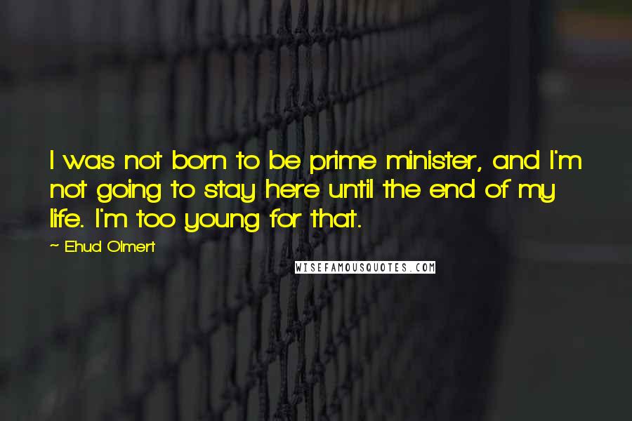 Ehud Olmert Quotes: I was not born to be prime minister, and I'm not going to stay here until the end of my life. I'm too young for that.