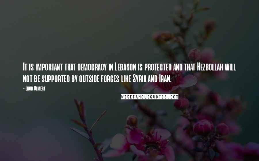 Ehud Olmert Quotes: It is important that democracy in Lebanon is protected and that Hezbollah will not be supported by outside forces like Syria and Iran.