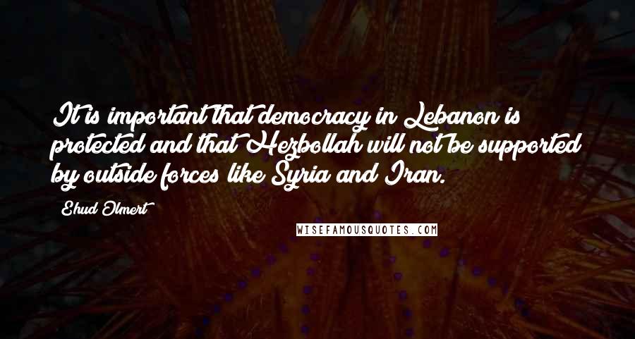 Ehud Olmert Quotes: It is important that democracy in Lebanon is protected and that Hezbollah will not be supported by outside forces like Syria and Iran.