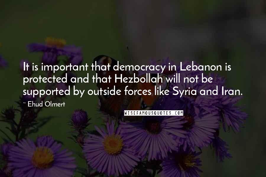 Ehud Olmert Quotes: It is important that democracy in Lebanon is protected and that Hezbollah will not be supported by outside forces like Syria and Iran.