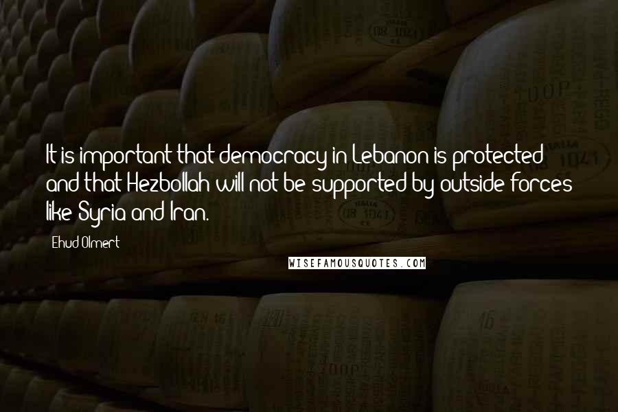Ehud Olmert Quotes: It is important that democracy in Lebanon is protected and that Hezbollah will not be supported by outside forces like Syria and Iran.