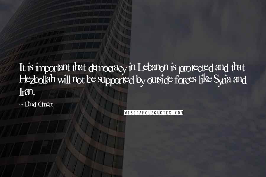 Ehud Olmert Quotes: It is important that democracy in Lebanon is protected and that Hezbollah will not be supported by outside forces like Syria and Iran.