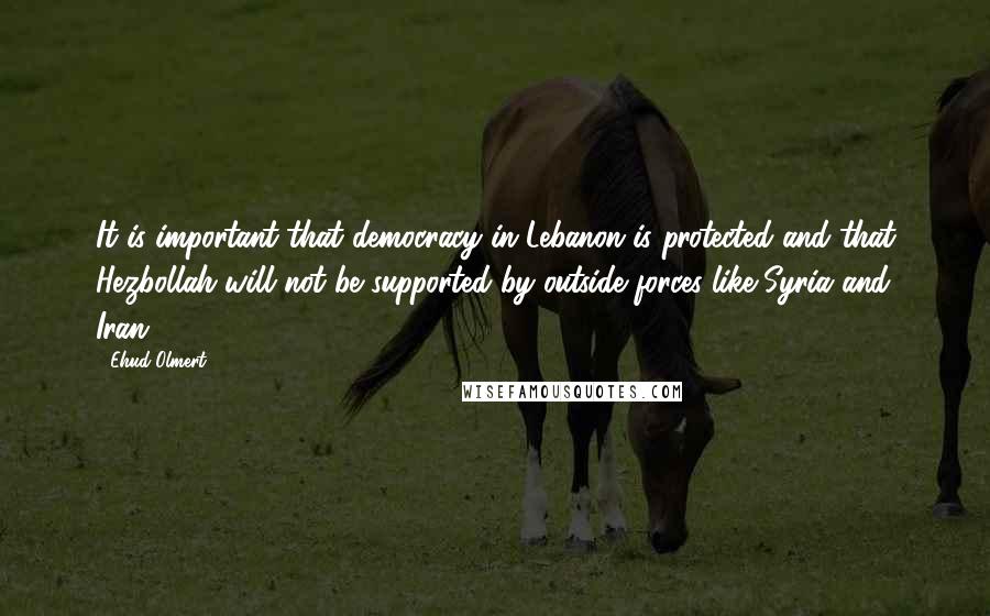 Ehud Olmert Quotes: It is important that democracy in Lebanon is protected and that Hezbollah will not be supported by outside forces like Syria and Iran.