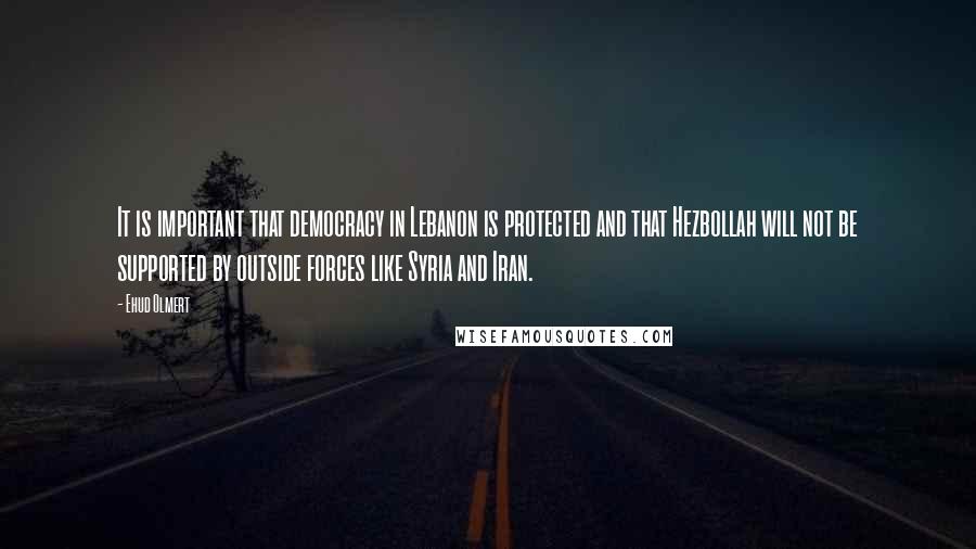 Ehud Olmert Quotes: It is important that democracy in Lebanon is protected and that Hezbollah will not be supported by outside forces like Syria and Iran.