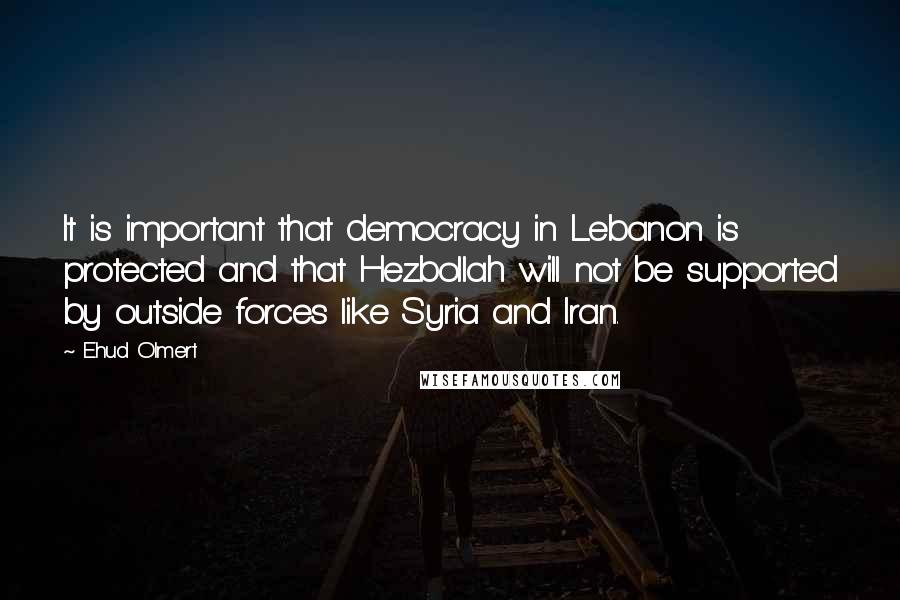 Ehud Olmert Quotes: It is important that democracy in Lebanon is protected and that Hezbollah will not be supported by outside forces like Syria and Iran.