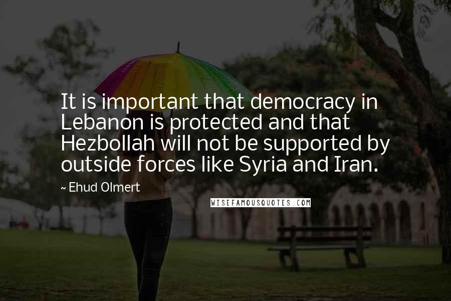 Ehud Olmert Quotes: It is important that democracy in Lebanon is protected and that Hezbollah will not be supported by outside forces like Syria and Iran.