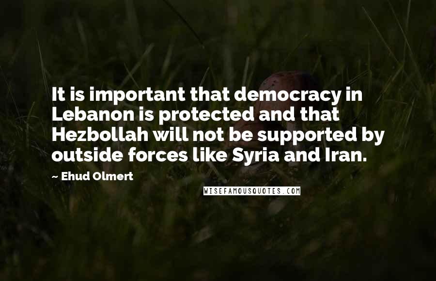 Ehud Olmert Quotes: It is important that democracy in Lebanon is protected and that Hezbollah will not be supported by outside forces like Syria and Iran.