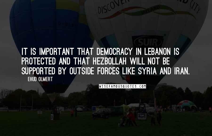 Ehud Olmert Quotes: It is important that democracy in Lebanon is protected and that Hezbollah will not be supported by outside forces like Syria and Iran.