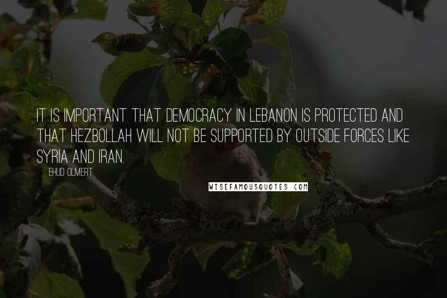 Ehud Olmert Quotes: It is important that democracy in Lebanon is protected and that Hezbollah will not be supported by outside forces like Syria and Iran.