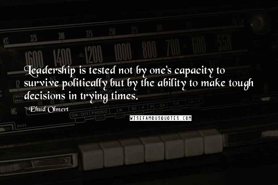 Ehud Olmert Quotes: Leadership is tested not by one's capacity to survive politically but by the ability to make tough decisions in trying times.