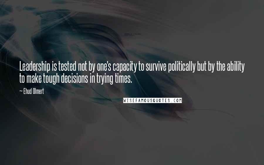 Ehud Olmert Quotes: Leadership is tested not by one's capacity to survive politically but by the ability to make tough decisions in trying times.