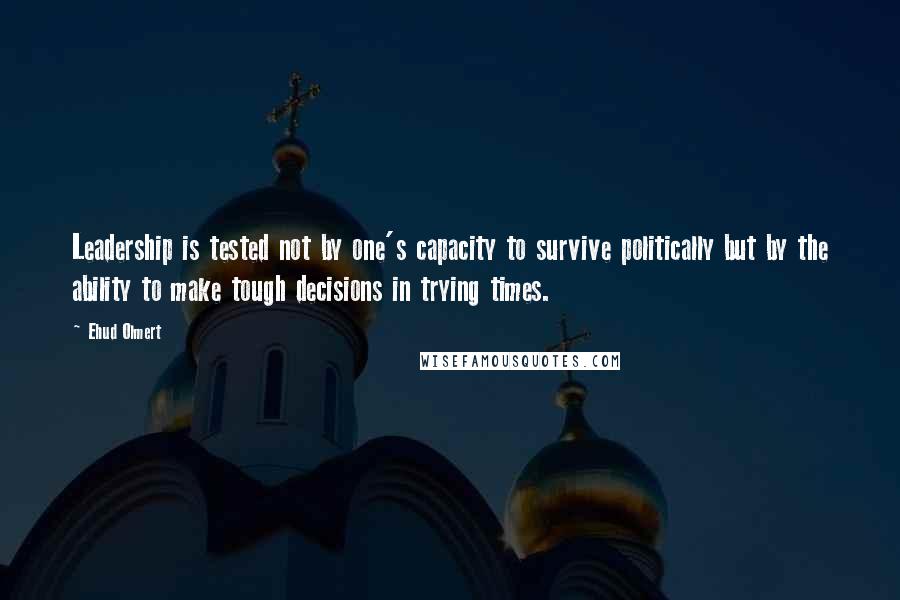 Ehud Olmert Quotes: Leadership is tested not by one's capacity to survive politically but by the ability to make tough decisions in trying times.