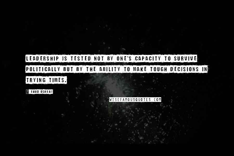 Ehud Olmert Quotes: Leadership is tested not by one's capacity to survive politically but by the ability to make tough decisions in trying times.