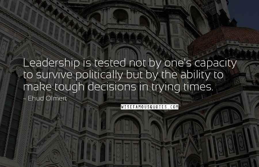 Ehud Olmert Quotes: Leadership is tested not by one's capacity to survive politically but by the ability to make tough decisions in trying times.