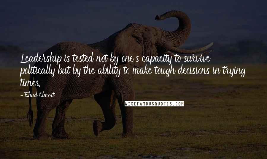 Ehud Olmert Quotes: Leadership is tested not by one's capacity to survive politically but by the ability to make tough decisions in trying times.