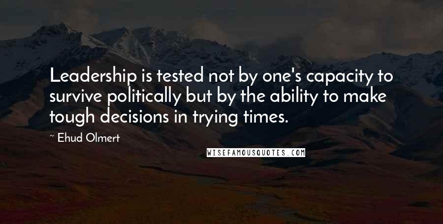 Ehud Olmert Quotes: Leadership is tested not by one's capacity to survive politically but by the ability to make tough decisions in trying times.