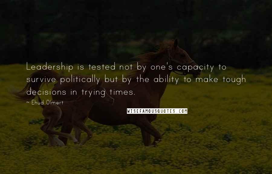 Ehud Olmert Quotes: Leadership is tested not by one's capacity to survive politically but by the ability to make tough decisions in trying times.