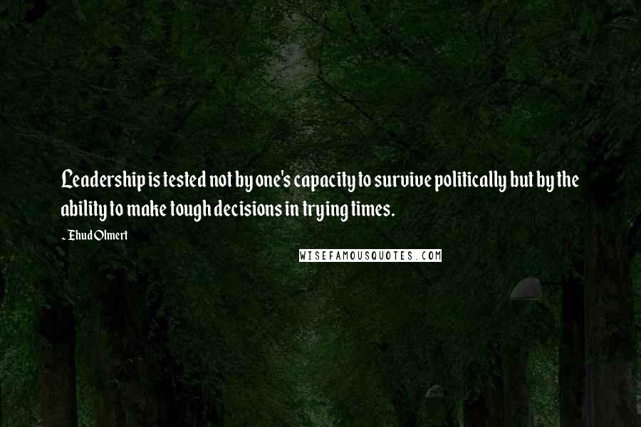 Ehud Olmert Quotes: Leadership is tested not by one's capacity to survive politically but by the ability to make tough decisions in trying times.