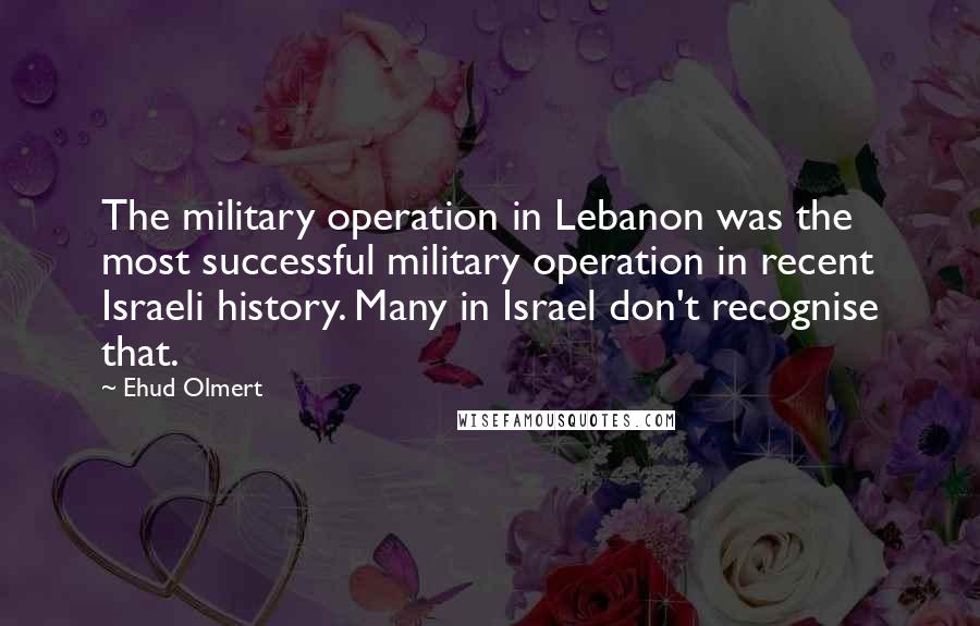 Ehud Olmert Quotes: The military operation in Lebanon was the most successful military operation in recent Israeli history. Many in Israel don't recognise that.