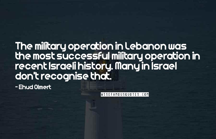 Ehud Olmert Quotes: The military operation in Lebanon was the most successful military operation in recent Israeli history. Many in Israel don't recognise that.