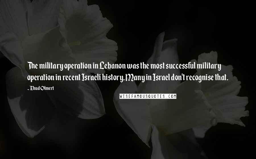 Ehud Olmert Quotes: The military operation in Lebanon was the most successful military operation in recent Israeli history. Many in Israel don't recognise that.