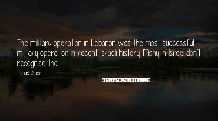 Ehud Olmert Quotes: The military operation in Lebanon was the most successful military operation in recent Israeli history. Many in Israel don't recognise that.
