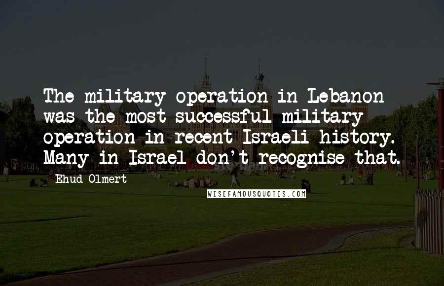 Ehud Olmert Quotes: The military operation in Lebanon was the most successful military operation in recent Israeli history. Many in Israel don't recognise that.