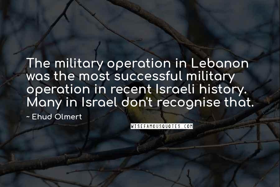 Ehud Olmert Quotes: The military operation in Lebanon was the most successful military operation in recent Israeli history. Many in Israel don't recognise that.