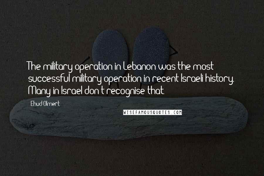 Ehud Olmert Quotes: The military operation in Lebanon was the most successful military operation in recent Israeli history. Many in Israel don't recognise that.