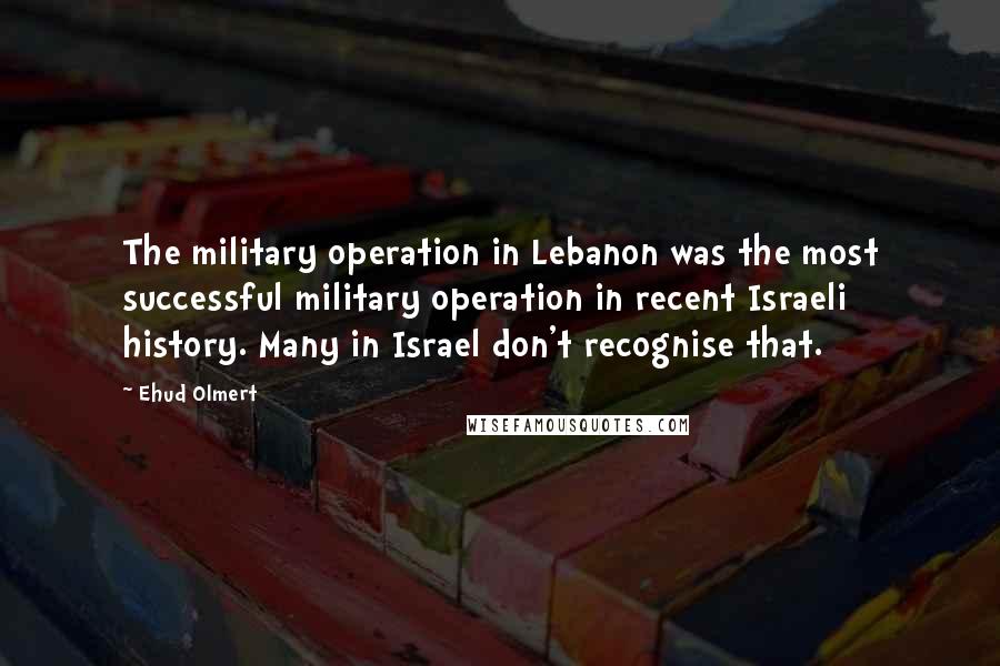 Ehud Olmert Quotes: The military operation in Lebanon was the most successful military operation in recent Israeli history. Many in Israel don't recognise that.