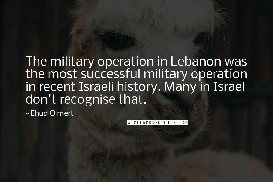 Ehud Olmert Quotes: The military operation in Lebanon was the most successful military operation in recent Israeli history. Many in Israel don't recognise that.