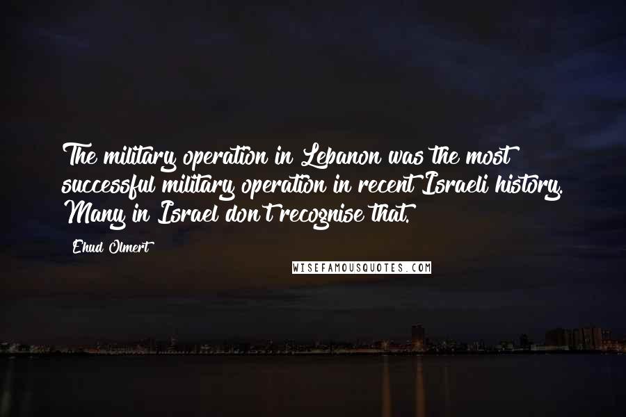 Ehud Olmert Quotes: The military operation in Lebanon was the most successful military operation in recent Israeli history. Many in Israel don't recognise that.