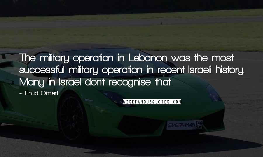 Ehud Olmert Quotes: The military operation in Lebanon was the most successful military operation in recent Israeli history. Many in Israel don't recognise that.