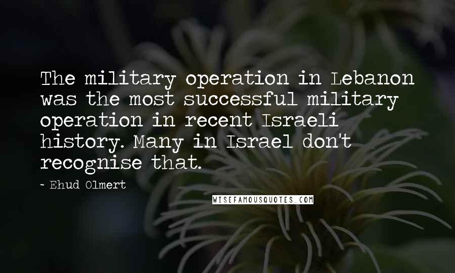 Ehud Olmert Quotes: The military operation in Lebanon was the most successful military operation in recent Israeli history. Many in Israel don't recognise that.