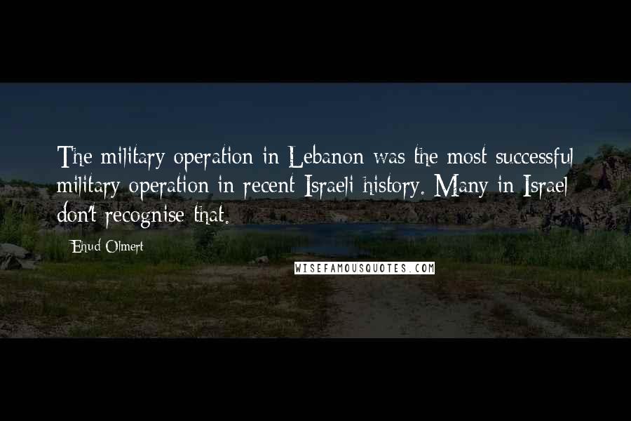 Ehud Olmert Quotes: The military operation in Lebanon was the most successful military operation in recent Israeli history. Many in Israel don't recognise that.