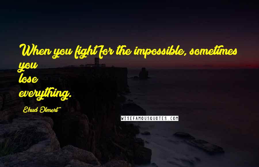 Ehud Olmert Quotes: When you fight for the impossible, sometimes you lose everything.