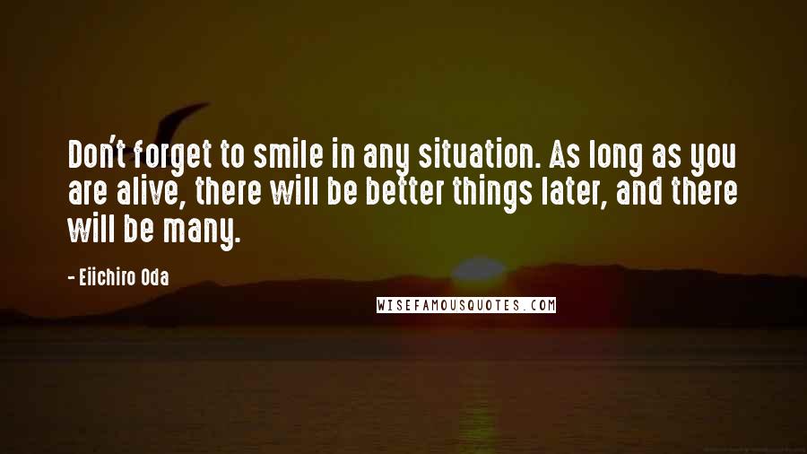 Eiichiro Oda Quotes: Don't forget to smile in any situation. As long as you are alive, there will be better things later, and there will be many.