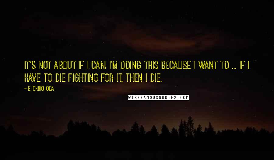 Eiichiro Oda Quotes: It's not about if I can! I'm doing this because I want to ... If I have to die fighting for it, then I die.