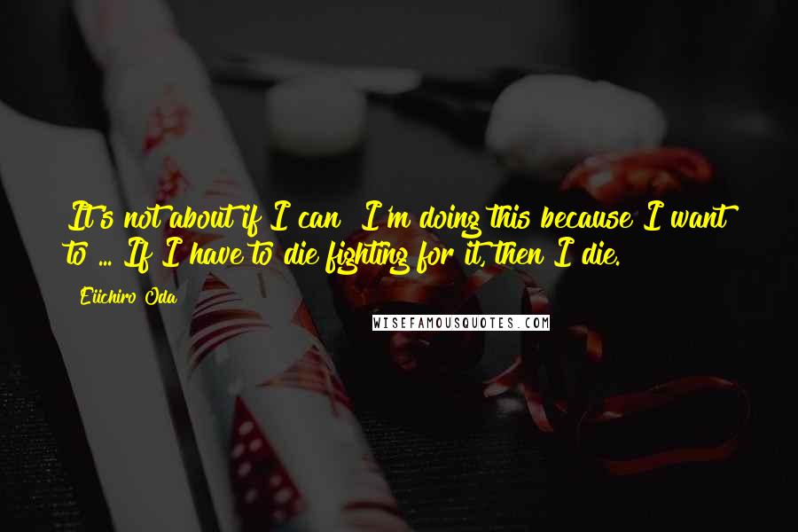 Eiichiro Oda Quotes: It's not about if I can! I'm doing this because I want to ... If I have to die fighting for it, then I die.