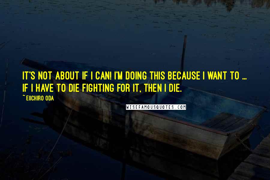 Eiichiro Oda Quotes: It's not about if I can! I'm doing this because I want to ... If I have to die fighting for it, then I die.